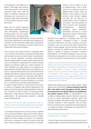 45
of Management del Politecnico di
Milano, il 24% degli utenti prenota
online visite ed esami, il 15% consulta
documenti clinici. Oltre metà dei
Medici di Medicina Generale usa
WhatsApp per comunicare con i
pazienti. Il nostro Paese risulta essere
in ritardo rispetto ad alcune nazioni
del mondo.
Quali sono le cause? L’abbiamo
chiesto al dott. Sergio Pillon, Direttore
UOD Telemedicina, Dipartimento
Cardiovascolare, A.O. San Camillo-
Forlanini di Roma, cofondatore della
SIT (Società italiana di Telemedicina), membro dell’Ufficio
Studi di ANSI (Associazione nazionale Sanità Integrativa) e
nominato nel 2015 dal Ministro della Salute coordinatore
della commissione nazionale per il governo delle linee di
indirizzo della Telemedicina Italiana.
“Non c’è nessun altro paese al mondo - ha spiegato Pillon
- con una tale concentrazione di aziende del settore della
scienza della vita come accade in Israele. La caratteristica
che ho trovato realmente innovativa (partecipando
all’evento Med in Israel che si tiene a Tel Aviv ogni due anni
n.d.r) è la strettissima cooperazione tra il sistema sanitario
pubblico e le aziende. Israele ha un sistema sanitario con
molte similitudini con quello Italiano ma le aziende sono
profondamente radicate nelle istituzioni accademiche, di
ricerca, nazionali internazionali. Sono anche strettamente
collegate alle aziende sanitarie operative, per supportarle
per esplorare l’innovazione per rispondere sfide odierne:
abbassare i costi complessivi dell’assistenza sanitaria,
soddisfare le esigenze in continua evoluzione in un mondo
con un costante invecchiamento della popolazione”.
In Israele la Digital Health è l’asse portante del sistema
e il Clalit è la maggiore delle quattro organizzazioni che
gestiscono il sistema sanitario nazionale Israeliano. Oltre 100
anni di attività, 4,4 milioni di assistiti, 14 ospedali pubblici,
9,638 medici, 11,081 infermieri, 100 centri odontoiatrici,1,503
poliambulatori, 48 poliambulatori pediatrici e 384,408
sessioni di telemedicina.
Dott. Pillon lei ha trovato delle caratteristiche simili con
l’Italia dove però ancora la telemedicina tarda a decollare.
Secondo lei, il punto sta proprio nel “pensare digitale”?
“La semplice trasposizione di un flusso di lavoro in digitale
non lo rende più efficiente, spesso anzi lo rende solo più
complesso, perché bisogna lavorare con un PC, un Tablet,
oggetti che hanno bisogno di corrente, di connessione,
di scrivania, si rompono se cadono. La penna cade mille
volte, la carta si strappa e si butta nel cestino e la cartella
clinica è frutto di decine di anni
di perfezionamenti. Fare lo stesso
lavoro con un tablet ed una penna
digitale rende il lavoro molto più
faticoso e chi lo nega non ha mai
provato a farlo. Pensare il digitale
vuol dire che non esiste più ‘la
cartella clinica’, esiste un algoritmo
che estrae i dati del paziente da
tutte le banche dati ospedaliere,
amministrazione, laboratorio,
radiologia, servizi specialistici,
prenotazioni, farmacia e li rende
disponibili al medico, all’infermiere,
all’amministratore, aggregati
secondo le sue esigenze. Il cardiologo vorrà una vista
d’insieme specifica, l’anestesista un’altra, il chirurgo
una ancora differente e, per fare un esempio, in caso di
incidente si avrà una vista dei dati sanitari ulteriormente
diversa. Pensare digitale, solo per rimanere nell’esempio,
elimina il concetto di cartella clinica così come siamo
abituati a vederla. In Europa la chiamiamo ‘medicina
personalizzata’, una modalità di diagnosi e cura che cuce
i dati addosso al paziente come un abito su misura, di volta
in volta, e consente di curare le persone e non le malattie”.
Lei è stato uno dei fondatori e per molti anni il vice presidente
della Società Italiana di Telemedicina (SIT), Direttore UOD
Telemedicina del Dipartimento Cardiovascolare dell’ A.O.
San Camillo-Forlanini di Roma. L’azienda ospedaliera
romana è stata tra le prime in Italia ad istituire un servizio
di trattamento della malattia a distanza. Nella sua
esperienza quali sono stati i vantaggi sperimentati con la
telemedicina? Quanto è importante la collaborazione tra
tutti gli operatori del sistema?
“Nella nostra esperienza nel campo delle ‘piaghe’, meglio
definite come ‘ferite difficili’, in otto anni abbiamo ridotto del
38% i costi, ridotto i tempi di guarigione del 50%, azzerato
le necessità di ricoveri urgenti e ottenuto una soddisfazione
dei pazienti superiore al 95%. La collaborazione è una
condizione indispensabile, medici ed infermieri, ma anche
di tutte le funzioni dell’azienda sanitaria, dall’ICT alla
Direzione Generale, dal governo clinico alla formazione.
L’esempio israeliano è stato lampante: tutte le funzioni
hanno concordato verso una gestione dei dati ed ognuno
ha investito le proprie competenze per supportare l’ICT
nella realizzazione del sistema”.
Come immagina in Italia un sistema come quello israeliano?
È possibile o solo un miraggio?
“Ci sono in Italia strutture sanitarie private che sono vicine al
modelloisraeliano,anchesesitrattadistrutturedidimensioni
 