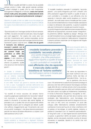 46
molto inferiori a quelle del Clalit. Io credo che sia possibile
arrivare anche in Italia, nelle grandi aziende sanitarie,
a sistemi analoghi a quello che ho visto funzionante.
Management intelligente e motivato, credo che il privato
arriverà molto prima del pubblico, tradizionalmente lento
e legato ad un management profondamente ‘analogico’”.
Obiettivo è quello di fare uso delle nuove tecnologie per
spostare le informazioni e non il paziente. Quanto è difficile
far capire che la telemedicina è un investimento e non un
costo?
“Quando parlo con i manager sanitari mi dicono sempre:
‘Sa Pillon, noi siamo vincolati al costo zero, nessun budget
per costi aggiuntivi’. Far capire che costo zero non
vuol dire ‘investimento zero’ sembra impossibile, anche
perché in genere la visione dei manager sanitari è di mesi,
raramente supera i due-tre anni. Credo che sia giunto
il momento che debbano
muoversi i pazienti, con le
associazioni rappresentative
dei pazienti fragili, per
pretendere un diritto alla
salute degno dell’era
digitale. Il vero obiettivo è
far ruotare le informazioni
attorno al paziente, quelle
che servono e nel momento
giusto”.
In Israele il cittadino è
assistito per l’assistenza base
da un sistema nazionale
e può scegliere tra diversi
fornitori tra i quali Clalit che
è una delle ‘mutue” più grandi e storiche del Paese
e, non a caso, il padiglione centrale dell’evento era
dedicato proprio a Clalit. Quanto è importante il ruolo
che svolgono le società di mutuo soccorso?
“Le società di mutuo soccorso da sempre hanno
coperto quegli spazi assistenziali che i lavoratori ‘deboli’
non riuscivano a vedere riconosciuti. Oggi possono
essere lo strumento di accesso alla salute digitale, al
prendersi cura, a quelle che sono le opportunità offerte
dal digitale proprio per le categorie più deboli, quelle
che soffrono maggiormente per l’incremento dei costi
di una sanità ‘analogica’, che deve ridurre le prestazioni
perché non riesce ad essere efficiente e a coprire i costi
dell’assistenza tutto a tutti”.
Qual è la sua opinione in merito ad una sinergia tra
Sanità pubblica e integrativa e digitale? Potrebbe
rappresentare la chiave di volta per favorire la tutela
della salute del cittadino?
“Il modello israeliano prevede il cosiddetto ‘secondo
pilastro’, una sanità integrativa per tutti i cittadini, che
offre prestazioni aggiuntive rispetto a quelle di base a
costi controllati e il modello è così efficiente che sta
aprendo il mercato della sanità Israeliana al ‘turismo
sanitario’, da molti paesi vanno in Israele per farsi curare.
Si usa anche la telemedicina in fase di iniziale valutazione
e dopo la dimissione del paziente, si sposta il paziente
solo per il trattamento in Israele per la parte invasiva.
La sanità integrativa per definizione deve essere efficace,
efficiente ed appropriata, dovendo essere ‘integrativa’,
la potremmo definire ‘digitale by design’. Ritengo che
sia nell’immediato futuro una degli migliori opportunità di
promozione di una medicina ‘della persona’ integrando
il sistema sanitario nazionale con le esigenze del singolo
cittadino/paziente”.
Alla luce di quanto detto, la
possibilità di utilizzare i dati
a distanza è sicuramente un
elemento di forza sia per il
sistema che per il cittadino
con risparmi di costi e di
tempo. Secondo lei, quali
sono le prospettive e lo
sviluppo della telemedicina
in Italia?
“Mi viene da rispondere in
più modi: il primo è con una
battuta tratta dal libro di
Marcello D’Orta, ‘non lo so,
ma io speriamo che me la
cavo’. Più seriamente io vedo il futuro prossimo analogo al
percorso visto fare all’innovazione tecnologica sanitaria
negli ultimi 20 anni: il settore privato che fa da pioniere,
introduce modelli e percorsi clinici ed il settore pubblico
che pian piano raccoglie ed implementa l’esperienza.
In fondo la Risonanza Magnetica, l’Ecografia, la TAC ,
la radiologia digitale, solo per fare alcuni esempi, sono
analoghe alla Telemedicina, sono tecnologie che
favoriscono l’erogazione dei servizi di diagnosi e di cura,
non sono un fine, sono uno strumento. Un aiuto allo
sviluppo della telemedicina sarebbe semplicemente
cambiarne il nome (ed il punto di vista): smettiamo tutti
di parlare di tecnologie, di sanità digitale, iniziamo a
parlare di ‘prendersi cura’ di ‘medicina personalizzata’,
di ‘long term care’, e i dati digitali servono esattamente
a questo, a garantire il diritto ad essere curati nell’era
digitale, anche nel proprio domicilio e prima di doversi
ricoverare in ospedale. Questa è la sanità che tutti
vorremmo”.
 