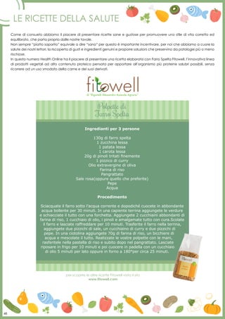 48
Le ricette della salute
Come di consueto abbiamo il piacere di presentare ricette sane e gustose per promuovere uno stile di vita corretto ed
equilibrato, che parta proprio dalle nostre tavole.
Non sempre “piatto saporito” equivale a dire “sano” per questo è importante incentivare, per noi che abbiamo a cuore la
salute dei nostri lettori, la riscoperta di gusti e ingredienti genuini e proporre soluzioni che preservino da patologie più o meno
rischiose.
In questo numero Health Online ha il piacere di presentare una ricetta elaborata con Farro Spelta Fitowell, l’innovativa linea
di prodotti vegetali ad alto contenuto proteico pensata per apportare all’organismo più proteine salubri possibili, senza
ricorrere ad un uso smodato della carne e dei suoi derivati.
per scoprire le altre ricette Fitowell visita il sito
www.fitowell.com
Polpette di
Farro Spelta
Ingredianti per 3 persone
130g di farro spelta
1 zucchina lessa
1 patata lessa
1 carota lessa
20g di pinoli tritati finemente
1 pizzico di curry
Olio extravergine di oliva
Farina di riso
Pangrattato
Sale rosa(oppure quello che preferite)
Pepe
Acqua
Procedimento
Sciacquate il farro sotto l’acqua corrente e dopodiché cuocete in abbondante
acqua bollente per 30 minuti. In una capiente terrina aggiungete le verdure
e schiacciate il tutto con una forchetta. Aggiungete 2 cucchiaini abbondanti di
farina di riso, 1 cucchiaio di olio, i pinoli e amalgamate tutto con cura.Scolate
il farro e lasciate raffreddare per 10 minuti. Trasferite il farro nella terrina,
aggiungete due pizzichi di sale, un cucchiaino di curry e due pizzichi di
pepe. In una ciotolina aggiungete 70g di farina di riso, un bicchiere di
acqua e mescolate il tutto. Realizzate le vostre polpette con le mani,
rasferitele nella pastella di riso e subito dopo nel pangrattato. Lasciate
riposare in frigo per 10 minuti e poi cuocere in padella con un cucchiaio
di olio 5 minuti per lato oppure in forno a 180°per circa 25 minuti.
di “Riganelli Alessandro Azienda Agraria”
48
 