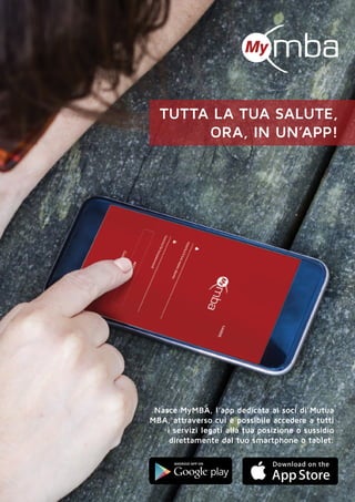 tutta la tua salute,
ora, in un’app!
Nasce MyMBA, l’app dedicata ai soci di Mutua
MBA, attraverso cui è possibile accedere a tutti
i servizi legati alla tua posizione o sussidio
direttamente dal tuo smartphone o tablet.
 