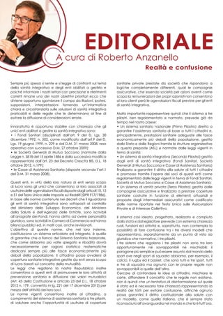 Sempre più spesso si sente e si legge di confronti sul tema
della sanità integrativa e degli enti abilitati a gestirla e
poiché informare i nostri lettori con precisione e riferimenti
corretti rimane uno dei nostri obiettivi prioritari ecco che
diviene opportuno sgombrare il campo da illazioni, ipotesi,
supposizioni, interpretazioni fornendo un’informativa
chiara e circostanziata sulle soluzioni di sanità integrativa
praticabili e delle regole che le determinano al fine di
evitare la diffusione di considerazioni errate.
Innanzitutto è opportuno stabilire con chiarezza che gli
unici enti abilitati a gestire la sanità integrativa sono:
• i Fondi Sanitari (disciplinati dall’art. 9 del D. Lgs. 30
dicembre 1992, n. 502, come modificato dall’art.9 del D.
Lgs. 19 giugno 1999, n. 229 e dal D.M. 31 marzo 2008, reso
operativo con successivo D.M. 27 ottobre 2009);
• le Società Generali di Mutuo Soccorso (normate dalla
Legge n. 3818 del 15 aprile 1886 e dalla successiva modifica
rappresentata dall’art. 23 del Decreto Crescita BIS, D.L. 18
ottobre 2012, n.179);
• le Casse di Assistenza Sanitaria (disposte secondo l’art.1
del D.M. 31 marzo 2008).
Questi enti, in virtù della loro natura di enti senza scopo
di lucro sono gli unici che consentono ai loro associati di
usufruire delle agevolazioni fiscali disposte dagli articoli 10, 15
e 51 del Testo Unico delle Imposte sui Redditi (DPR 917/1986).
In base alle norme contenute nei decreti che li riguardano
gli enti di sanità integrativa sono sottoposti al controllo
del Ministero dello Sviluppo Economico, del Ministero
della Salute e dell’Agenzia delle Entrate, sono iscrivibili
all’anagrafe dei Fondi, hanno diritto ad avere personalità
giuridica, sono iscrivibili in Camera di Commercio ed hanno
bilanci pubblici ed, in molti casi, anche revisionati.
L’obiettivo di queste norme, che nel loro insieme,
costituiscono un sistema articolato ed integrato, è quello
di garantire che a fianco del Sistema Sanitario Nazionale,
che come abbiamo più volte spiegato e ribadito dovrà
necessariamente per ragioni statistico matematiche
dedicarsi sempre più alle fasce economicamente più
deboli della popolazione, il cittadino possa avvalersi di
copertura sanitarie integrative gestite da enti senza scopo
di lucro basati sul concetto della mutualità.
Le leggi che regolano la nostra Repubblica inoltre
consentono a questi enti di promuovere le loro attività di
prevenzione sanitaria e diffusione dei valori mutualistici
(Art. 45 della Costituzione e articolo 23 del D.L. 18 ottobre
2012 n. 179, convertito in lg. 221 del 17 dicembre 2012) per
mezzo dell’attività dei loro soci.
Le norme vigenti consentono inoltre al cittadino, a
compimento del sistema di assistenza sanitaria a tre pilastri,
di valutare anche l’opportunità di usufruire di coperture
sanitarie private prestate da società che rispondono a
logiche completamente differenti, quali le compagnie
assicurative, che essendo società per azioni aventi come
scopo la remunerazioni dei propri azionisti non consentono
ai loro clienti però le agevolazioni fiscali previste per gli enti
di sanità integrativa.
Molto importante rappresentare quindi che il sistema a tre
pilastri, ben regolamentato e normato, prevede già da
tempo nel nostro paese:
• Un sistema sanitario nazionale (Primo Pilastro) diretto a
garantire l’assistenza sanitaria di base a tutti i cittadini e,
principalmente, prestazioni sanitarie adeguate alle fasce
economicamente più deboli della popolazione, gestito
dallo Stato e dalle Regioni tramite le strutture organizzative
a questo preposte (ASL) e normate dalle leggi vigenti in
tema di sanità;
• Un sistema di sanità integrativa (Secondo Pilastro) gestito
dagli enti di sanità integrativa (Fondi Sanitari, Società
Generali di Mutuo Soccorso e Casse di Assistenza Sanitaria)
finalizzato a garantire il diritto alla salute di tutti i cittadini
e promosso tramite l’opera dei soci di questi enti come
regolamentato dalle leggi vigenti in tema di Fondi Sanitari,
Società di Mutuo Soccorso e Casse di Assistenza Sanitaria;
• Un sistema di sanità privata (Terzo Pilastro) gestito dalle
compagnie assicurative e finalizzato a prestare coperture
sanitarie costruite in funzione di elementi attuariali e
proposte dagli intermediari assicurativi come codificato
dalle norme riportate nel Testo Unico sulle Assicurazioni
Private e di Interesse Collettivo.
Il sistema così ideato, progettato, realizzato e compiuto
dallo stato e dal legislatore prevede con estrema chiarezza
ruoli, funzioni ed attività e, soprattutto, non contempla la
possibilità di fare confusione tra i tre diversi modelli che
rappresentano, separatamente da un punto di vista sia
giuridico che normativo, i tre pilastri.
I tre sistemi che regolano i tre pilastri non sono tra loro
opportunamente né sovrapponibili né mischiabili: il
paragone più semplice può essere assunto dal mondo dello
sport ove negli sport di squadra abbiamo, per esempio, il
calcio, il rugby ed il basket, che sono tutti e tre sport, tutti
e tre di squadra ma ognuno con le proprie regole non
sovrapponibili a quelle dell’altro.
Cercare di confondere le idee ai cittadini, mischiare le
carte, diffondere il concetto che le regole non esistano,
non è quindi che un tentativo di disinformazione sul quale
è stato ed è necessario fare chiarezza rappresentando la
realtà dei fatti per evitare confusione, affinché ognuno
possa garantirsi il diritto costituzionale alla salute con
un modello, come quello italiano, che è sempre stato
riconosciuto all’avanguardia nel mondo e che lo è tutt’ora.
A cura di Roberto Anzanello
editoriale
Realtà e confusione
 