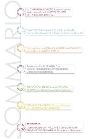 ommari
23
12
14
10
30
Idrocolon terapia, una tecnica
antica per il benessere dell’organismo
Cosa portiamo con noi mentre mangiamo?
Ce lo dice il Mindful Eating
Dall’Ospedale alla Casa della Salute.
Come si trasformerà il sistema sanitario nazionale?
La chirurgia robotica per il cancro
della prostata e il nuovo centro
della Clinica Paideia
Monitoraggio con Helixafe, il programma di
prevenzione primaria di Bioscience Genomics
in evidenza
17
Adolescenti e Blue Whale, un
gioco psicologico pericoloso.
Cosa sta succedendo?
26
Farmaci, è emergenza: un italiano su
due rinuncia all’acquisto
 
