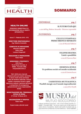 IL FUTURO È GIÀ QUI
a cura dell’Ing. Roberto Anzanello - Direttore responsabile
CELLULE STAMINALI:
PRIMO BRONCO RIPARATO
a cura di Manuela Fabbretti
TELEPSICHIATRIA
Limiti e possibilità
a cura di Francesca Raio
DEMENZA SENILE
Un problema sociale nel mondo occidentale
a cura di Erminia Iaconi
L’ASSISTENZA MUTUALISTICA
Possibili sinergie con il mondo imprenditoriale
a cura di Ivo Fiorelli
EDITORIALE pag. 1
SOMMARIO
IN EVIDENZA pag. 2
pag. 4
pag. 5
pag. 6
HEALTH ONLINE
PERIODICO BIMESTRALE DI
INFORMAZIONE SULLA SANITÀ
INTEGRATIVA
Anno 2° - Febbraio 2015 - N°5
DIRETTORE RESPONSABILE
Ing. Roberto Anzanello
COMITATO DI REDAZIONE
Manuela Fabbretti
Fabio Vitale
Luciano Dragonetti
REDAZIONE E PRODUZIONE
Fabio Vitale
DIREZIONE E PROPRIETÀ
HHG S.p.A.
Via di Santa Cornelia, 9
00060 - Formello (RM)
info@healthonline.it
Tutti i diritti sono riservati.
Nessuna parte può essere riprodotta
in alcun modo senza permesso
scritto del direttore editoriale. Articoli,
notizie e recensioni firmati o siglati
esprimono soltanto l’opinione dell’autore
e comportano di conseguenza
esclusivamente la sua responsabilità
diretta.
REGISTRAZIONE DEL TRIBUNALE
CIVILE DI ROMA
N° 29 del 10 Marzo 2014
IMAGINAZIONE E GRAFICA
Fabio vitale
Copia inviata a 86.432 email
HEALTH
il Museo del Mutuo Soccorso - sito in Via di Santa Cornelia, 9 |
00060 | Formello (RM) - ha al suo interno più di 500 reperti di
valore storico mutualistico. Aperto dal lunedì al venerdì solo su
appuntamentocontattandoilnumerotelefonico+393316893067
 