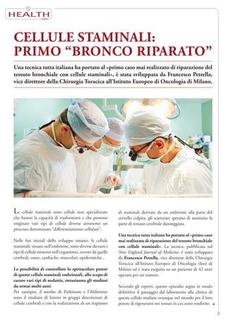 HEALTH
CELLULE STAMINALI:
PRIMO “BRONCO RIPARATO”
Le cellule staminali sono cellule non specializzate
che hanno la capacità di trasformarsi e che possono
originare vari tipi di cellule diverse attraverso un
processo denominato “differenziamento cellulare”.
Nelle fasi iniziali dello sviluppo umano, le cellule
staminali, situate nell’embrione, sono diverse da tutti i
tipi di cellule esistenti nell’organismo, ovvero da quelle
cerebrali, ossee, cardiache, muscolari, epidermiche...
La possibilità di controllare lo spettacolare potere
di queste cellule staminali embrionali, allo scopo di
curare vari tipi di malattie, entusiasma gli studiosi
da ormai molti anni.
Per esempio, il morbo di Parkinson e l’Alzheimer
sono il risultato di lesioni in gruppi determinati di
cellule cerebrali e con la realizzazione di un trapianto
Una tecnica tutta italiana ha portato al «primo caso mai realizzato di riparazione del
tessuto bronchiale con cellule staminali», è stata sviluppata da Francesco Petrella,
vice direttore della Chirurgia Toracica all’Istituto Europeo di Oncologia di Milano.
2
di staminali derivate da un embrione alla parte del
cervello colpita, gli scienziati sperano di sostituire la
parte di tessuto cerebrale danneggiata.
Una tecnica tutta italiana ha portato al «primo caso
mai realizzato di riparazione del tessuto bronchiale
con cellule staminali». La tecnica, pubblicata sul
New England Journal of Medicine, è stata sviluppata
da Francesco Petrella, vice direttore della Chirurgia
Toracica all’Istituto Europeo di Oncologia (Ieo) di
Milano ed è stata eseguita su un paziente di 42 anni
operato per un tumore.
Secondo gli esperti, questo episodio segna in modo
definitivo il passaggio dal laboratorio alla clinica di
queste cellule studiate ovunque nel mondo per il loro
potere di rigenerarsi nei tessuti in cui sono trasferite.
 