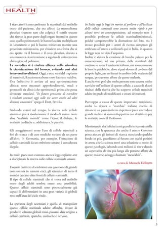 HEALTH
3
I ricercatori hanno prelevato le staminali dal midollo
osseo del paziente, che era affetto da mesotelioma
pleurico (tumore raro che colpisce il sottile tessuto
che riveste la gran parte degli organi interni in questo
caso quello polmonare); le hanno lasciate moltiplicare
in laboratorio e poi le hanno reiniettate tramite una
procedura mininvasiva, per chiudere una ferita che si
era aperta tra il bronco e il cavo pleurico, dovuta a
una mancata cicatrizzazione a seguito di unintervento
chirurgico sul polmone.
La metodica si è rivelata efficace nello stimolare
la cicatrizzazione del bronco, evitando così altri
interventi invalidanti. Oggi, a otto mesi dal trapianto
distaminali,ilpazientestabeneenonhaavutorecidive.
Ora l’obiettivo è avviare ad una sperimentazione
clinica: sono necessari approfondimenti, studi e
protocolli sia clinici che sperimentali prima che possa
diventare standard. “In futuro pensiamo di estendere
i risultati ottenuti oggi sulle vie aeree anche ad altri
distretti anatomici” spiega il Dott. Petrella.
Andando avanti nel tempo, la ricerca sulle cellule
staminali potrà rivoluzionare il modo di curare tante
altre “malattie mortali” come l’ictus, il diabete, le
malattie cardiache e, addirittura, le paralisi.
Gli atteggiamenti verso l’uso di cellule staminali a
fini di ricerca o di cure mediche variano da un paese
all’altro. In Germania, per esempio, l’estrazione di
cellule staminali da un embrione umano è considerata
illegale.
In molti paesi non esistono ancora leggi esplicite atte
a disciplinare la ricerca sulle cellule staminali umane.
Essendo l’utilizzo di embrioni una questione di grande
controversia in termini etici, gli scienziati di tutto il
mondo cercano altre fonti di cellule staminali.
Il tipo di cellule staminali che si trova nel midollo
osseo degli adulti sembra essere una possibilità.
Queste cellule staminali sono potenzialmente già
capaci di differenziarsi in una gran varietà di globuli
rossi nell’arco del ciclo vitale.
La speranza degli scienziati è quella di manipolare
queste cellule staminali adulte affinché, invece di
produrre soltanto globuli rossi, possano dare origine a
cellule cerebrali, epatiche, cardiache e nervose.
In Italia oggi le leggi in merito al prelievo e all’utilizzo
delle cellule staminali sono ancora molto rigide e per
alcuni versi in contrapposizione, ad esempio non è
possibile prelevare le cellule staminaliembrionali,
poiché comporterebbe la distruzione del feto, ma è
invece possibile per i centri di ricerca comprare gli
embrioni all’estero e utilizzarli qui in Italia, in quanto
la legge non ne vieta l’acquisto.
Inoltre è vietata la creazione di banche private per la
conservazione, ad uso privato, delle staminali del
cordone su tutto il territorio italiano, ma sono ammesse
le banche pubbliche, dove si può donare il cordone del
proprio figlio, per usi futuri in ambito delle malattie del
sangue, per persone affette da queste malattie.
È anche vero però che molte persone sono ancora molto
scettiche sull’utilizzo di queste cellule, a causa di alcuni
risultati della ricerca che ha scoperto cellule staminali
adulte in grado di modificarsi e creare dei tumori.
Purtroppo a causa di queste importanti restrizioni,
anche la ricerca a “marchio” italiano rischia di
rimanere un passo indietro rispetto ai paesi esteri dove
grandi risultati si sono sviluppati in casi di utilizzo per
le malattie come il Parkinson.
Mantenendo alta la fiducia nei grandi ricercatori e nella
scienza, con la speranza che anche il nostro Governo
possa aiutare gli istituti di ricerca stanziando qualche
fondo in più, guardiamo al futuro con occhi positivi
in attesa che la scienza trovi una soluzione a molte di
queste patologie, salvando così milioni di vite e dando
un aspettativa di vita più lunga alle persone affette da
queste malattie ad oggi chiamate “incurabili”.
a cura di Manuela Fabbretti
 