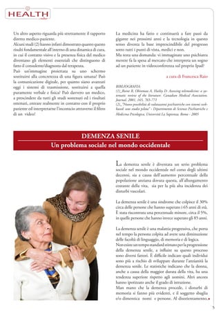 HEALTH
5
Un altro aspetto riguarda più strettamente il rapporto
diretto medico-paziente.
Alcuni studi (2) hanno infatti dimostrato quanto questo
risulti fondamentale all’interno di una dinamica di cura,
in cui il contatto visivo e la presenza fisica del medico
diventano gli elementi essenziali che distinguono di
fatto il consulente/diagnosta dal terapeuta.
Può un’immagine proiettata su uno schermo
sostituirsi alla concretezza di una figura umana? Può
la comunicazione digitale, per quanto siano avanzati
oggi i sistemi di trasmissione, sostituirsi a quella
puramente verbale e fisica? Può davvero un medico,
a prescindere da tutti gli studi sostenuti ed i risultati
ottenuti, entrare realmente in contatto con il proprio
paziente ed interpretarne l’inconscio attraverso il filtro
di un video?
La medicina ha fatto e continuerà a fare passi da
gigante nei prossimi anni e la tecnologia in questo
senso diventa la base imprescindibile del progresso
sotto tutti i punti di vista, medici e non.
Ma resta una domanda: vi immaginate uno psichiatra
mentre fa la spesa al mercato che interpreta un sogno
ad un paziente in videoconferenza sul proprio Ipad?
a cura di Francesca Raio
BIBLIOGRAFIA:
(1)_Roine R, Ohinmaa A, Hailey D: Assessing telemedicine: a sys-
tematic review of the literature. Canadian Medical Association.
Journal, 2001, 165, 765-771
(2)_”Nuove possibilità di valutazioni psichiatriche con sistemi web-
based: uno studio pilota” - Dipartimento di Scienze Psichiatriche e
Medicina Psicologica, Università La Sapienza, Roma - 2005
DEMENZA SENILE
Un problema sociale nel mondo occidentale
La demenza senile è diventata un serio problema
sociale nel mondo occidentale nel corso degli ultimi
decenni, sia a causa dell’aumento percentuale della
popolazione anziana dovuta questa, all’allungamento
costante della vita, sia per la più alta incidenza dei
disturbi vascolari.
La demenza senile è una sindrome che colpisce il 30%
circa delle persone che hanno superato i 65 anni di età.
È stata riscontrata una percentuale minore, circa il 5%,
in quelle persone che hanno invece superato gli 85 anni.
La demenza senile è una malattia progressiva, che porta
nel tempo la persona colpita ad avere una diminuzione
delle facoltà di linguaggio, di memoria e di logica.
Nonesisteuntempostandardstimatoperlaprogressione
della demenza senile, a influire su questo processo
sono diversi fattori. È difficile indicare quali individui
sono più a rischio di sviluppare durante l’anzianità la
demenza senile. Le statistiche indicano che la donna,
anche a causa della maggior durata della vita, ha una
tendenza superiore rispetto agli uomini. Altri ancora
hanno ipotizzato anche il grado di istruzione.
Man mano che la demenza procede, i disturbi di
memoria si fanno più evidenti, e il soggetto sbaglia
e/o dimentica nomi e persone. Al disorientamento,
 