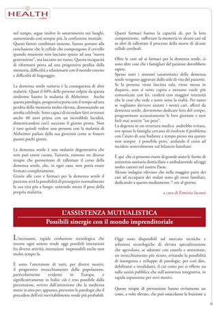 HEALTH
6
nel tempo, segue inoltre lo smarrimento nei luoghi,
aumentando così sempre più, la confusione mentale.
Questi fattori combinati insieme, hanno portato alla
conclusione che le cellule che compongono il cervello
quando muoiono non lasciano spazio ad una “nuova
generazione”, ma lasciano un vuoto. Questa incapacità
di riformarsi porta ad una progressiva perdita della
memoria, difficoltà a relazionarsi con il mondo esterno
e difficoltà di linguaggio.
La demenza senile tuttavia è la conseguenza di altre
malattie. Quasi il 60% delle persone colpite da questa
sindrome hanno la malattia di Alzheimer. Anche
questa patologia, progressiva porta con il tempo ad una
perdita della memoria molto elevata, dimostrando un
atrofia celebrale. Sono capaci di ricordare fatti avvenuti
anche 40 anni prima con un incredibile lucidità,
dimenticandosi cos’è successo il giorno prima. Non
è raro quindi vedere una persona con la malattia di
Alzheimer parlare della sua gioventù come se fossero
passati pochi giorni.
La demenza senile è una malattia degenerativa che
non può essere curata. Tuttavia, esistono tre diverse
terapie che permettono di rallentare il corso della
demenza senile, che, in ogni caso, non potrà essere
fermato completamente.
Grazie alle cure e farmaci per la demenza senile il
paziente avrà la possibilità di proseguire normalmente
la sua vita più a lungo, sentendo meno il peso della
propria malattia.
Questi farmaci hanno la capacità di, per la loro
composizione, rafforzare la memoria in alcuni casi ed
in altri di rallentare il processo della morte di alcune
cellule cerebrali.
Oltre le cure ed ai farmaci per la demenza senile, ci
sono altre cose che i famigliari del paziente dovrebbero
sapere.
Spesso tutti i sintomi caratteristici della demenza
senile vengono aggravati dallo stile di vita del paziente.
Se la persona viene lasciata sola, viene messa in
disparte, non si sente capita e nessuno vuole più
comunicare con lei, crederà con maggior intensità
che le cose che vede e sente sono la realtà. Per tanto
se vogliamo davvero aiutare i nostri cari, affetti da
demenza senile, dovremmo dedicare loro del tempo,
programmare accuratamente le loro giornate e non
farli mai sentire “un peso”.
La degenza in un struttura medica andrebbe evitata,
ove spesso le famiglie cercano di risolvere il problema
con l’aiuto di una badante a tempo pieno ma questo
non sempre è possibile pero,’ andando il costo ad
incidere notevolmente sul bilancio familiare.
È qui che ci possono essere di grande aiuto le forme di
assistenza sanitaria domiciliare e ambulatoriale ad oggi
molto carenti nel nostro Paese.
Alcune indagini rilevano che nella maggior parte dei
casi ad occuparsi dei malati sono gli stessi familiari,
dedicando a questo mediamente 7 ore al giorno.
a cura di Erminia Iacomi
L’ASSISTENZA MUTUALISTICA
Possibili sinergie con il mondo imprenditoriale
L’incessante, rapida evoluzione tecnologica che
investe ogni settore rende oggi possibili interazioni
fra diverse attività, interazioni impensabili anche non
molto tempo fa.
È sotto l’attenzione di tutti, per diversi motivi,
il progressivo invecchiamento della popolazione,
particolarmente evidente in Europa, e
significativamente in Italia: ciò è reso possibile dalla
prevenzione, ovvero dall’attenzione che la medicina
mette in atto per, appunto, prevenire le patologie che il
procedere dell’età inevitabilmente rende più probabili.
Oggi sono disponibili sul mercato tecniche e
soluzioni tecnologiche di elevata specializzazione
che agevolano, se adottate con cautela e attenzione,
un invecchiamento più sicuro, evitando la possibilità
di insorgenza e sviluppo di patologie, per così dire,
debilitanti e invalidanti, il cui costo poi si riflette sia
sulla sanità pubblica che sull’assistenza integrativa, in
rapida espansione per ovvi motivi.
Queste terapie di prevenzione hanno ovviamente un
costo, a volte elevato, che può ostacolarne la fruizione a
 