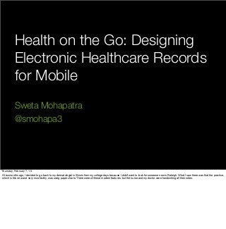 Health on the Go: Designing
           Electronic Healthcare Records
           for Mobile
           Sweta Mohapatra
           @smohapa3




Thursday, February 7, 13
A few months ago, I decided to go back to my dermatologist in Illinois from my college days because I didn't want to look for someone new in Raleigh. What I saw there was that the practice,
which is this new and very nice facility, was using paper charts. There were all these modern features, but the nurse and my doctor were handwriting all their notes.
 