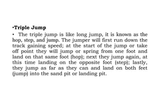 •Triple Jump
• The triple jump is like long jump, it is known as the
hop, step, and jump. The jumper will first run down the
track gaining speed; at the start of the jump or take
off point they will jump or spring from one foot and
land on that same foot (hop); next they jump again, at
this time landing on the opposite foot (step); lastly,
they jump as far as they can and land on both feet
(jump) into the sand pit or landing pit.
 