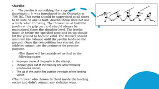 •Javelin
• The javelin is something like a spear
(implement). It was introduced in the Olympics at
708 BC. This event should be supervised at all times
to be sure no one is hurt. Javelin throw does not use
a circle when throwing. The thrower must hold the
javelin at the grip part and should always be
maintained above the shoulder level. The javelin
must lie before the specified zone and its tip should
hit the ground to become valid. The thrower should
maintain his balance until the javelin lands on the
ground. Once the competition has started, the
athletes cannot use the perimeter for practice
purpose.
•The throw will be considered as foul in the
following cases:
 Improper throw of the javelin in the attempt.
 Thrower goes out of the marking line while throwing
(continuous motion)
 The tip of the javelin lies outside the edges of the landing
sector.
•The thrower who throws farthest inside the landing
sector and didn’t commit any violation wins.
 