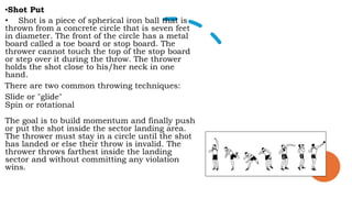 •Shot Put
• Shot is a piece of spherical iron ball that is
thrown from a concrete circle that is seven feet
in diameter. The front of the circle has a metal
board called a toe board or stop board. The
thrower cannot touch the top of the stop board
or step over it during the throw. The thrower
holds the shot close to his/her neck in one
hand.
There are two common throwing techniques:
Slide or "glide"
Spin or rotational
The goal is to build momentum and finally push
or put the shot inside the sector landing area.
The thrower must stay in a circle until the shot
has landed or else their throw is invalid. The
thrower throws farthest inside the landing
sector and without committing any violation
wins.
 