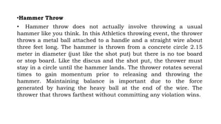 •Hammer Throw
• Hammer throw does not actually involve throwing a usual
hammer like you think. In this Athletics throwing event, the thrower
throws a metal ball attached to a handle and a straight wire about
three feet long. The hammer is thrown from a concrete circle 2.15
meter in diameter (just like the shot put) but there is no toe board
or stop board. Like the discus and the shot put, the thrower must
stay in a circle until the hammer lands. The thrower rotates several
times to gain momentum prior to releasing and throwing the
hammer. Maintaining balance is important due to the force
generated by having the heavy ball at the end of the wire. The
thrower that throws farthest without committing any violation wins.
 