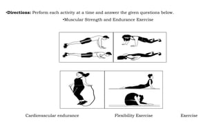 •Directions: Perform each activity at a time and answer the given questions below.
•Muscular Strength and Endurance Exercise
Cardiovascular endurance Flexibility Exercise Exercise
 