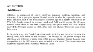 ATHLETICS
•Brief History
Athletics is composed of sports involving running, walking, jumping, and
throwing. It is a group of sports divided mainly in what is popularly known as
track and field and it has been played centuries ago in a sports competition. In
776 B.C, Greeks started to promote track and field and it opened the Olympic
Games. Since then, it has been staged every four years until 394 A.D. Athens
revived the Olympic Games in 1896. After that, the Olympic Games is stage every
four years.
In the early stage, the Greeks’ participation in athletics was intended to show the
strong body and skills of the soldiers. The beauty of the games caught the
attention and interest of more than 5000 people. Olympic Games became very
competitive and in 1923 women were included in the event. The competition was
under the support of the Amateur Athletics Union.
 