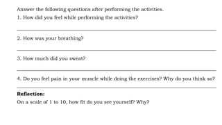 Answer the following questions after performing the activities.
1. How did you feel while performing the activities?
__________________________________________________________________________________
2. How was your breathing?
__________________________________________________________________________________
3. How much did you sweat?
__________________________________________________________________________________
4. Do you feel pain in your muscle while doing the exercises? Why do you think so?
__________________________________________________________________________________
Reflection:
On a scale of 1 to 10, how fit do you see yourself? Why?
 