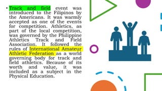 • Track and field event was
introduced to the Filipinos by
the Americans. It was warmly
accepted as one of the events
for competition. Athletics, as
part of the local competition,
was governed by the Philippine
Athletics Track and Field
Association. It followed the
rules of International Amateur
Athletic Federation as a world
governing body for track and
field athletics. Because of its
worth and value, it was
included as a subject in the
Physical Education.
 
