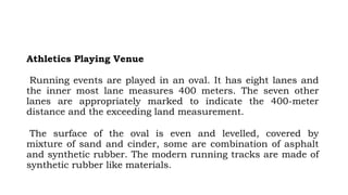 Athletics Playing Venue
Running events are played in an oval. It has eight lanes and
the inner most lane measures 400 meters. The seven other
lanes are appropriately marked to indicate the 400-meter
distance and the exceeding land measurement.
The surface of the oval is even and levelled, covered by
mixture of sand and cinder, some are combination of asphalt
and synthetic rubber. The modern running tracks are made of
synthetic rubber like materials.
 