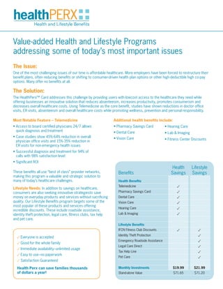 Value-added Health and Lifestyle Programs
addressing some of today’s most important issues
The Issue:
One of the most challenging issues of our time is affordable healthcare. More employers have been forced to restructure their
benefit plans, often reducing benefits or shifting to consumer-driven health plan options or other high-deductible high co-pay
options. Many offer no benefits at all.

The Solution:
The HealthPerx™ Card addresses this challenge by providing users with lowcost access to the healthcare they need while
offering businesses an innovative solution that reduces absenteeism, increases productivity, promotes consumerism and
decreases overall healthcare costs. Using Telemedicine as the core benefit, studies have shown reductions in doctor office
visits, ER visits, absenteeism and overall healthcare costs while promoting wellness, prevention and personal responsibility.

Most Notable Feature – Telemedicine                              Additional health benefits include:
• Access to board certified physicians 24/7 allows               • Pharmacy Savings Card            • Hearing Care
  quick diagnosis and treatment                                  • Dental Care                      • Lab & Imaging
• Case studies show 45%-64% reduction in overall                 • Vision Care                      • Fitness Center Discounts
  physician office visits and 15%-35% reduction in
  ER visits for non-emergency health issues
• Successful diagnosis and treatment for 94% of
  calls with 98% satisfaction level
• Significant ROI
                                                                                                        Health        Lifestyle
These benefits all use “best of class” provider networks,           Benefits                           Savings        Savings
making this program a valuable and strategic solution to
many of today’s healthcare challenges.                              Health Benefits
                                                                    Telemedicine                           ✓
Lifestyle Needs: In addition to savings on healthcare,
consumers are also seeking innovative strategiesto save             Pharmacy Savings Card                  ✓
money on everyday products and services without sacrificing         Dental Care                            ✓
quality. Our Lifestyle Benefits program targets some of the         Vision Care                            ✓
most popular of these products and services offering
incredible discounts. These include roadside assistance,
                                                                    Hearing Care                           ✓
identity theft protection, legal care, fitness clubs, tax help      Lab & Imaging                          ✓
and pet care.
                                                                    Lifestyle Benefits
                                                                    IFCN Fitness Club Discounts            ✓             ✓
  ✓ Everyone is accepted
                                                                    Identity Theft Protection                            ✓
                                                                    Emergency Roadside Assistance                        ✓
  ✓ Good for the whole family
                                                                    Legal Care Direct                                    ✓
  ✓ Immediate availability–unlimited usage
                                                                    Tax Help Line                                        ✓
  ✓ Easy to use–no paperwork
                                                                    Pet Care                                             ✓
  ✓ Satisfaction Guaranteed
  Health Perx can save families thousands                           Monthly Investments                  $19.99        $21.99
  of dollars a year!                                                Stand-alone Value                    $71.65        $71.20
 