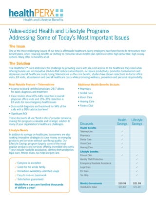 Value-added Health and Lifestyle Programs
Addressing Some of Today’s Most Important Issues
The Issue
One of the most challenging issues of our time is affordable healthcare. More employers have been forced to restructure their
benefit plans, often reducing benefits or shifting to consumer-driven health plan options or other high-deductible, high co-pay
options. Many offer no benefits at all.

The Solution
The HealthPerx™ Card addresses this challenge by providing users with low-cost access to the healthcare they need while
offering businesses an innovative solution that reduces absenteeism, increases productivity, promotes consumerism and
decreases overall healthcare costs. Using Telemedicine as the core benefit, studies have shown reductions in doctor office
visits, ER visits, absenteeism and overall healthcare costs while promoting wellness, prevention and personal responsibility.

Most Notable Feature – Telemedicine                             Additional Health Benefits Include:
•  ccess to board certified physicians 24/7 allows
  A                                                             • Pharmacy
  for quick diagnosis and treatment                             • Dental Care
•  ase studies show 45%–64% reduction in overall
  C                                                             • Vision Care
  physician office visits and 15%–35% reduction in
  ER visits for non-emergency health issues                     • Hearing Care
•  uccessful diagnosis and treatment for 94% of the
  S                                                             • Fitness Club
  calls with a 98% satisfaction level
• Significant ROI
These discounts all use “best in class” provider networks,
making this program a valuable and strategic solution to                                             Health       Lifestyle
many of your organization’s healthcare challenges.                Discounts                         Savings       Savings
                                                                  Health Benefits
Lifestyle Needs                                                   Telemedicine                           •
In addition to savings on healthcare, consumers are also          Pharmacy                               •
seeking innovative strategies to save money on everyday
                                                                  Dental Care                            •
products and services without sacrificing quality. Our
Lifestyle Savings program targets some of the most                Vision Care                            •
popular products and services offering incredible discounts.      Hearing Care                           •
These include roadside assistance, identity theft protection,
                                                                  Lifestyle Benefits
legal care, fitness clubs, tax help and pet care.
                                                                  Fitness Club                           •            •
                                                                  Identity Theft Protection                           •
     • Everyone is accepted                                       Emergency Roadside Assistance                       •
     • Good for the whole family                                  Legal Care                                          •
     • Immediate availability–unlimited usage                     Pet Care                                            •
     • Easy to use–no paperwork                                   Tax Help                                            •

     • Satisfaction guaranteed
                                                                  Monthly Investments                 $19.99       $21.99
     HealthPerx can save families thousands
     of dollars a year!                                           Stand-alone Value                   $71.65        $71.20
 