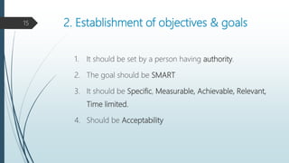 2. Establishment of objectives & goals
1. It should be set by a person having authority.
2. The goal should be SMART
3. It should be Specific, Measurable, Achievable, Relevant,
Time limited.
4. Should be Acceptability
15
 