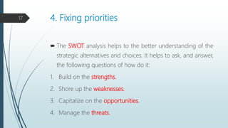 4. Fixing priorities
 The SWOT analysis helps to the better understanding of the
strategic alternatives and choices. It helps to ask, and answer,
the following questions of how do it:
1. Build on the strengths.
2. Shore up the weaknesses.
3. Capitalize on the opportunities.
4. Manage the threats.
17
 
