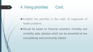 4. Fixing priorities Cont.
Establish the priorities in the order of magnitude of
health problems.
Should be based on financial constraint, mortality and
morbidity data, diseases which can be prevented at low
cost politicaly and community interest.
18
 