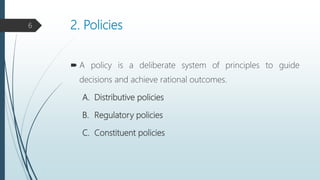2. Policies
 A policy is a deliberate system of principles to guide
decisions and achieve rational outcomes.
A. Distributive policies
B. Regulatory policies
C. Constituent policies
6
 