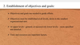 2. Establishment of objectives and goals:
 Objectives and goals are needed to guide efforts.
 Objectives must be established at all levels, down to the smallest
organizational unit.
 At upper levels - general; at successively lower levels – more specified
and detailed.
 Time and resources are important factors.
 