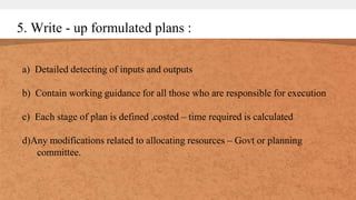 5. Write - up formulated plans :
a) Detailed detecting of inputs and outputs
b) Contain working guidance for all those who are responsible for execution
c) Each stage of plan is defined ,costed – time required is calculated
d)Any modifications related to allocating resources – Govt or planning
committee.
 
