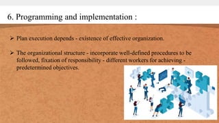6. Programming and implementation :
 Plan execution depends - existence of effective organization.
 The organizational structure - incorporate well-defined procedures to be
followed, fixation of responsibility - different workers for achieving -
predetermined objectives.
 