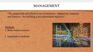 MANAGEMENT
“The purposeful and effective use of resources - manpower, materials
and finances - for fulfilling a pre-determined objective".
Methods
1. Behavioural sciences
2. Quantitative methods
 
