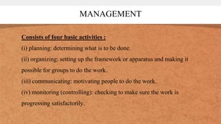 MANAGEMENT
Consists of four basic activities :
(i) planning: determining what is to be done.
(ii) organizing: setting up the framework or apparatus and making it
possible for groups to do the work.
(iii) communicating: motivating people to do the work.
(iv) monitoring (controlling): checking to make sure the work is
progressing satisfactorily.
 