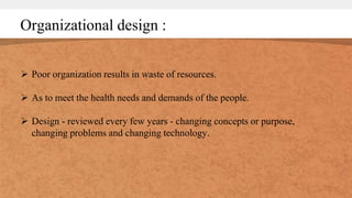 Organizational design :
 Poor organization results in waste of resources.
 As to meet the health needs and demands of the people.
 Design - reviewed every few years - changing concepts or purpose,
changing problems and changing technology.
 