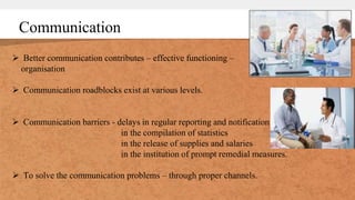 Communication
 Better communication contributes – effective functioning –
organisation
 Communication roadblocks exist at various levels.
 Communication barriers - delays in regular reporting and notification
in the compilation of statistics
in the release of supplies and salaries
in the institution of prompt remedial measures.
 To solve the communication problems – through proper channels.
 