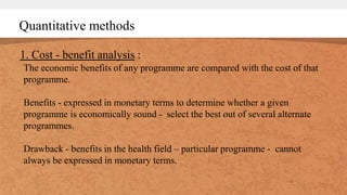 Quantitative methods
1. Cost - benefit analysis :
The economic benefits of any programme are compared with the cost of that
programme.
Benefits - expressed in monetary terms to determine whether a given
programme is economically sound - select the best out of several alternate
programmes.
Drawback - benefits in the health field – particular programme - cannot
always be expressed in monetary terms.
 