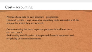Cost - accounting
Provides basic data on cost structure – programme.
Financial records – kept in manner permitting costs associated with the
purpose for which they are incurred.
Cost-accounting has three important purposes in health services :
(a) cost control;
(b) Planning and allocation of people and financial resources; and
(c) pricing of cost reimbursement.
 
