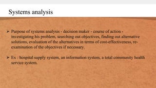 Systems analysis
 Purpose of systems analysis - decision maker - course of action -
investigating his problem, searching out objectives, finding out alternative
solutions, evaluation of the alternatives in terms of cost-effectiveness, re-
examination of the objectives if necessary.
 Ex : hospital supply system, an information system, a total community health
service system.
 