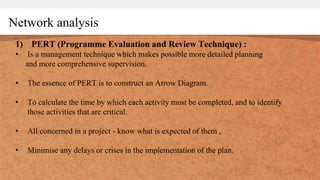 Network analysis
1) PERT (Programme Evaluation and Review Technique) :
• Is a management technique which makes possible more detailed planning
and more comprehensive supervision.
• The essence of PERT is to construct an Arrow Diagram.
• To calculate the time by which each activity must be completed, and to identify
those activities that are critical.
• All concerned in a project - know what is expected of them ,
• Minimise any delays or crises in the implementation of the plan.
 