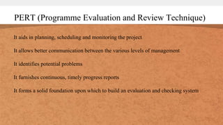 PERT (Programme Evaluation and Review Technique)
It aids in planning, scheduling and monitoring the project
It allows better communication between the various levels of management
It identifies potential problems
It furnishes continuous, timely progress reports
It forms a solid foundation upon which to build an evaluation and checking system
 