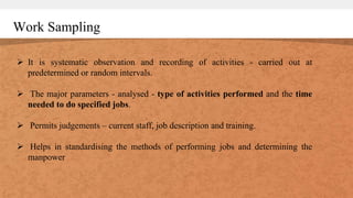 Work Sampling
 It is systematic observation and recording of activities - carried out at
predetermined or random intervals.
 The major parameters - analysed - type of activities performed and the time
needed to do specified jobs.
 Permits judgements – current staff, job description and training.
 Helps in standardising the methods of performing jobs and determining the
manpower
 