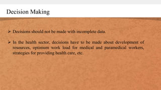 Decision Making
 Decisions should not be made with incomplete data.
 In the health sector, decisions have to be made about development of
resources, optimum work load for medical and paramedical workers,
strategies for providing health care, etc.
 