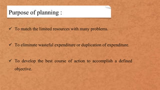 Purpose of planning :
 To match the limited resources with many problems.
 To eliminate wasteful expenditure or duplication of expenditure.
 To develop the best course of action to accomplish a defined
objective.
 