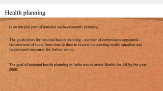 Health planning
Is an integral part of national socio-economic planning.
The guide-lines for national health planning - number of committees appointed -
Government of India from time to time to review the existing health situation and
recommend measures for further action.
The goal of national health planning in India was to attain Health for All by the year
2000.
 