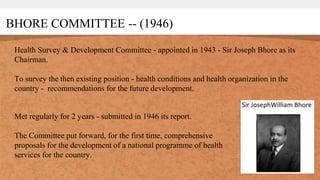 BHORE COMMITTEE -- (1946)
Health Survey & Development Committee - appointed in 1943 - Sir Joseph Bhore as its
Chairman.
To survey the then existing position - health conditions and health organization in the
country - recommendations for the future development.
Met regularly for 2 years - submitted in 1946 its report.
The Committee put forward, for the first time, comprehensive
proposals for the development of a national programme of health
services for the country.
 