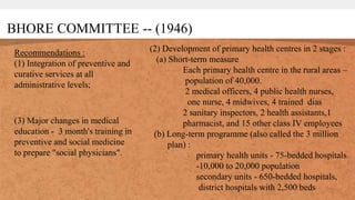 BHORE COMMITTEE -- (1946)
Recommendations :
(1) Integration of preventive and
curative services at all
administrative levels;
(2) Development of primary health centres in 2 stages :
(a) Short-term measure
Each primary health centre in the rural areas –
population of 40,000.
2 medical officers, 4 public health nurses,
one nurse, 4 midwives, 4 trained dias
2 sanitary inspectors, 2 health assistants,1
pharmacist, and 15 other class IV employees
(b) Long-term programme (also called the 3 million
plan) :
primary health units - 75-bedded hospitals
-10,000 to 20,000 population
secondary units - 650-bedded hospitals,
district hospitals with 2,500 beds
(3) Major changes in medical
education - 3 month's training in
preventive and social medicine
to prepare "social physicians".
 