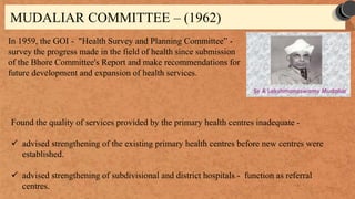 MUDALIAR COMMITTEE – (1962)
In 1959, the GOI - "Health Survey and Planning Committee” -
survey the progress made in the field of health since submission
of the Bhore Committee's Report and make recommendations for
future development and expansion of health services.
Found the quality of services provided by the primary health centres inadequate -
 advised strengthening of the existing primary health centres before new centres were
established.
 advised strengthening of subdivisional and district hospitals - function as referral
centres.
 
