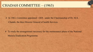 CHADAH COMMITTEE – (1963)
 In 1963, Committee appointed - GOI - under the Chairmanship of Dr. M.S.
Chadah, the then Director General of health Services.
 To study the arrangements necessary for the maintenance phase of the National
Malaria Eradication Programme
 