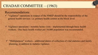 Recommendations
 "vigilance” operations in respect of the NMEP should be the responsibility of the
general health services. i.e. primary health centres at the block level.
CHADAH COMMITTEE – (1963)
 Vigilance operations - monthly home visits - implemented through basic health
workers. One basic health worker per 10,000 population was recommended.
 “Multipurpose" workers - additional duties of collection of vital statistics and family
planning, in addition to malaria vigilance.
 