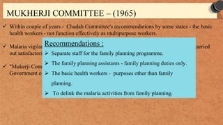 MUKHERJI COMMITTEE – (1965)
 Within couple of years - Chadah Committee's recommendations by some states - the basic
health workers - not function effectively as multipurpose workers.
 Malaria vigilance operations – suffered, family planning programme could not be carried
out satisfactorily.
 "Mukerji Committee, 1965” - Shri Mukerji, the then Secretary of Health to the
Government of India - review the strategy for the family planning programme.
Recommendations :
 Separate staff for the family planning programme.
 The family planning assistants - family planning duties only.
 The basic health workers - purposes other than family
planning.
 To delink the malaria activities from family planning.
 