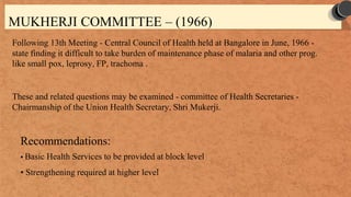 MUKHERJI COMMITTEE – (1966)
Following 13th Meeting - Central Council of Health held at Bangalore in June, 1966 -
state finding it difficult to take burden of maintenance phase of malaria and other prog.
like small pox, leprosy, FP, trachoma .
These and related questions may be examined - committee of Health Secretaries -
Chairmanship of the Union Health Secretary, Shri Mukerji.
Recommendations:
• Basic Health Services to be provided at block level
• Strengthening required at higher level
 